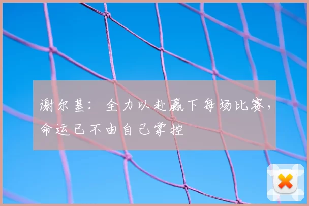 谢尔基：全力以赴赢下每场比赛，命运已不由自己掌控