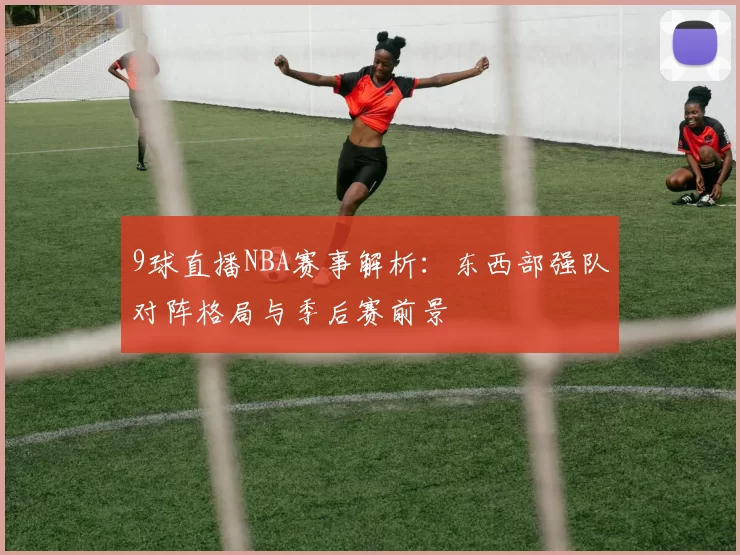 9球直播NBA赛事解析：东西部强队对阵格局与季后赛前景