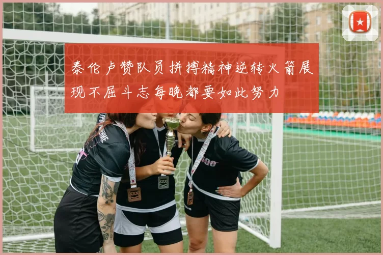 泰伦卢赞队员拼搏精神逆转火箭展现不屈斗志每晚都要如此努力