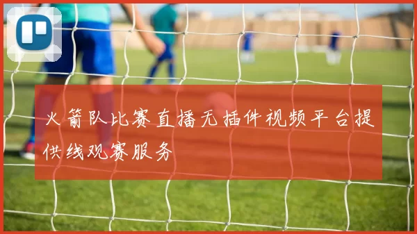 火箭队比赛直播无插件视频平台提供线观赛服务