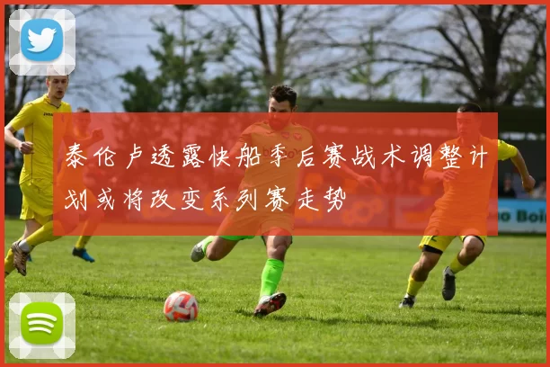 泰伦卢透露快船季后赛战术调整计划或将改变系列赛走势