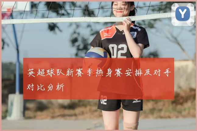 英超球队新赛季热身赛安排及对手对比分析