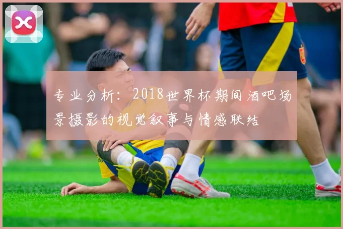 专业分析：2018世界杯期间酒吧场景摄影的视觉叙事与情感联结