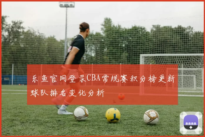 乐鱼官网登录CBA常规赛积分榜更新球队排名变化分析