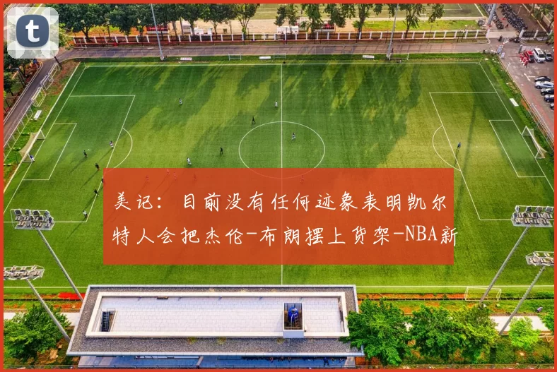 美记:目前没有任何迹象表明凯尔特人会把杰伦-布朗摆上货架-NBA新闻