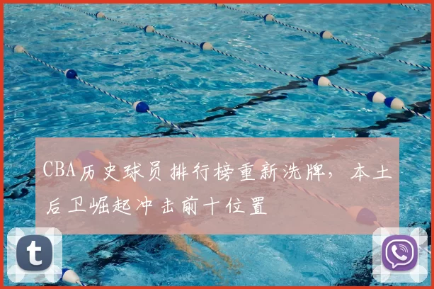CBA历史球员排行榜重新洗牌，本土后卫崛起冲击前十位置