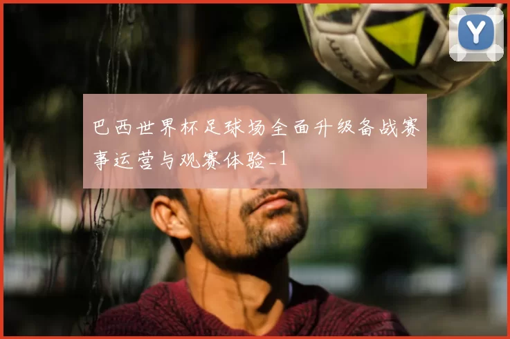 巴西世界杯足球场全面升级备战赛事运营与观赛体验_1