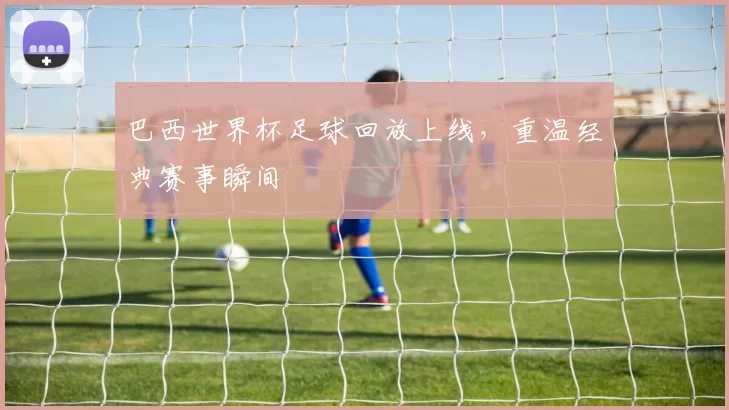 巴西世界杯足球回放上线，重温经典赛事瞬间