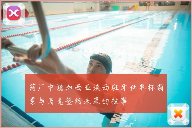 药厂中场加西亚谈西班牙世界杯前景与马竞签约未果的往事