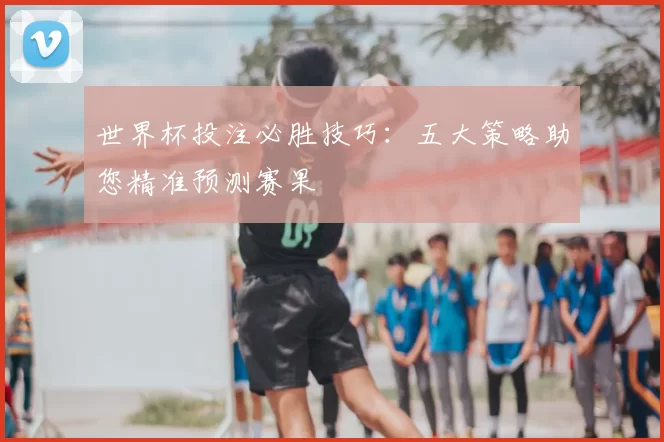 世界杯投注必胜技巧：五大策略助您精准预测赛果