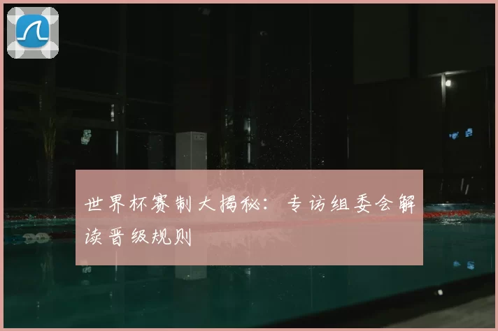 世界杯赛制大揭秘:专访组委会解读晋级规则