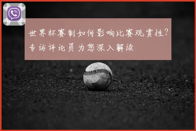 世界杯赛制如何影响比赛观赏性？专访评论员为您深入解读