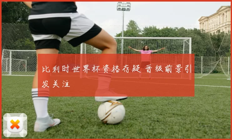 比利时世界杯资格存疑 晋级前景引发关注