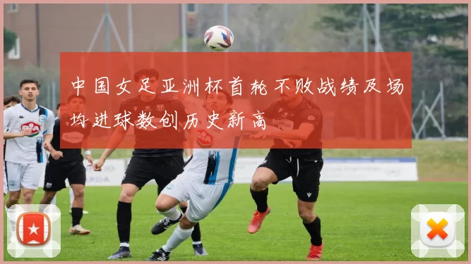 中国女足亚洲杯首轮不败战绩及场均进球数创历史新高