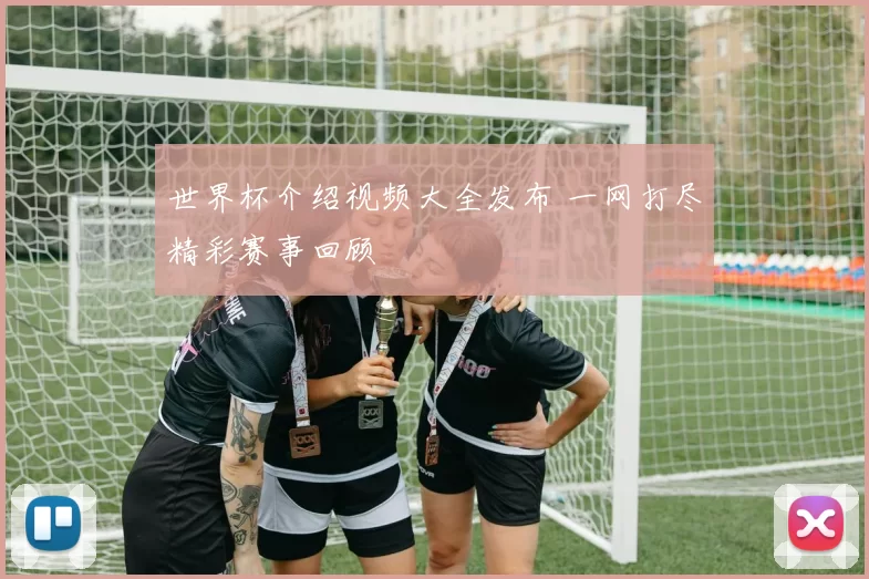世界杯介绍视频大全发布 一网打尽精彩赛事回顾