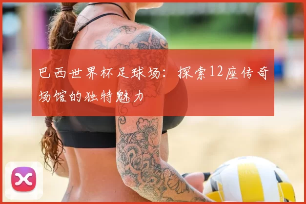 巴西世界杯足球场：探索12座传奇场馆的独特魅力