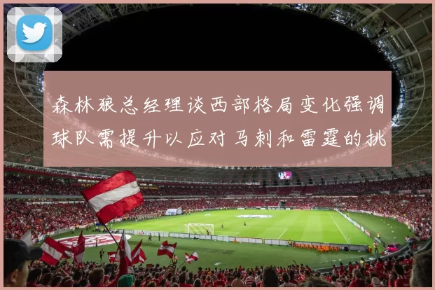 森林狼总经理谈西部格局变化强调球队需提升以应对马刺和雷霆的挑战