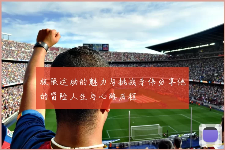 极限运动的魅力与挑战李伟分享他的冒险人生与心路历程
