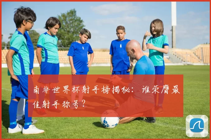 南非世界杯射手榜揭秘：谁荣膺最佳射手称号？