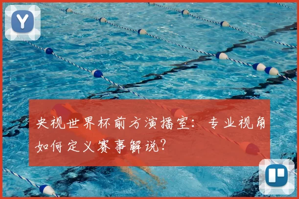 央视世界杯前方演播室：专业视角如何定义赛事解说？