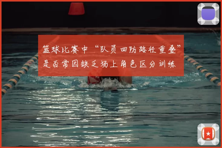 篮球比赛中“队员回防路径重叠”是否常因缺乏场上角色区分训练