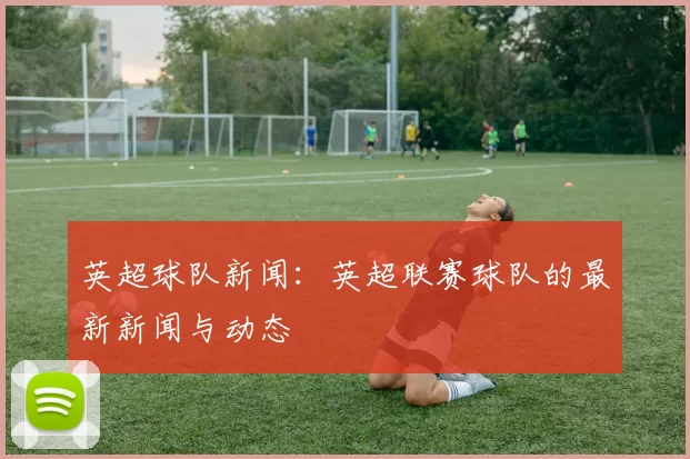 英超球队新闻：英超联赛球队的最新新闻与动态