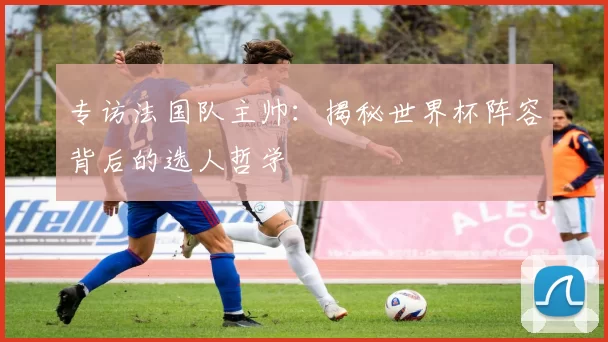 专访法国队主帅：揭秘世界杯阵容背后的选人哲学