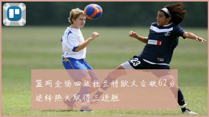 篮网全场回放杜兰特欧文合砍62分逆转热火取得三连胜