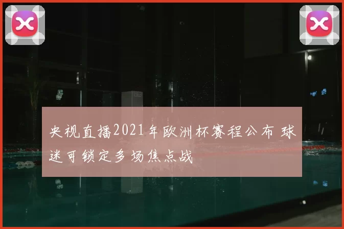 央视直播2021年欧洲杯赛程公布 球迷可锁定多场焦点战