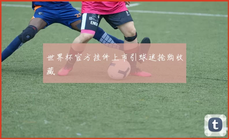 世界杯官方挂件上市引球迷抢购收藏