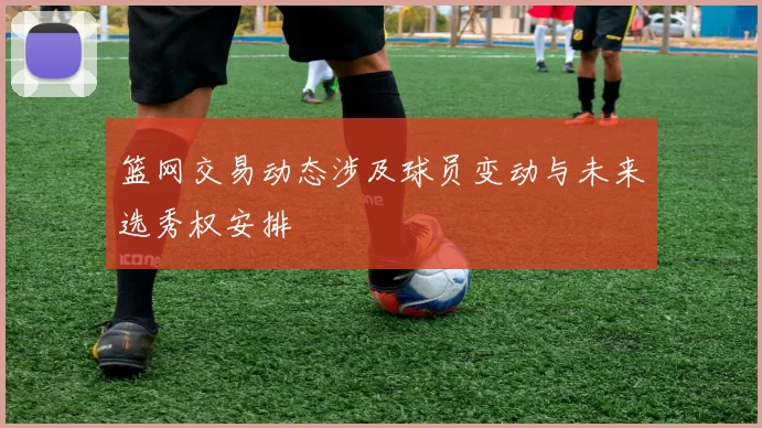 篮网交易动态涉及球员变动与未来选秀权安排