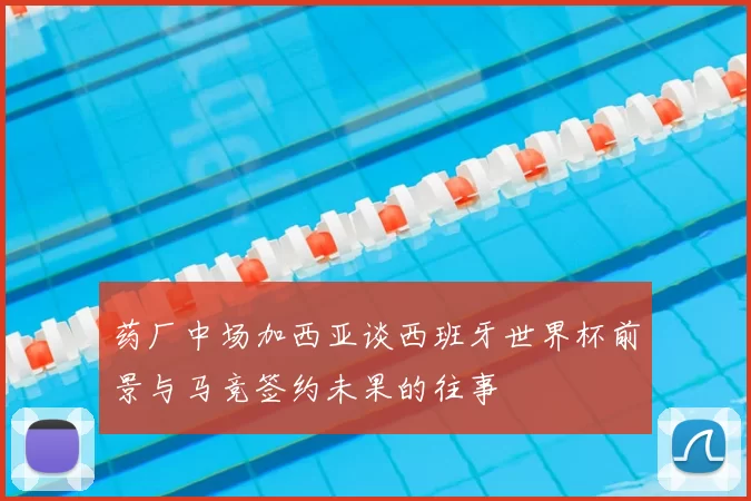 药厂中场加西亚谈西班牙世界杯前景与马竞签约未果的往事