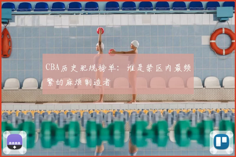 CBA历史犯规榜单：谁是禁区内最频繁的麻烦制造者