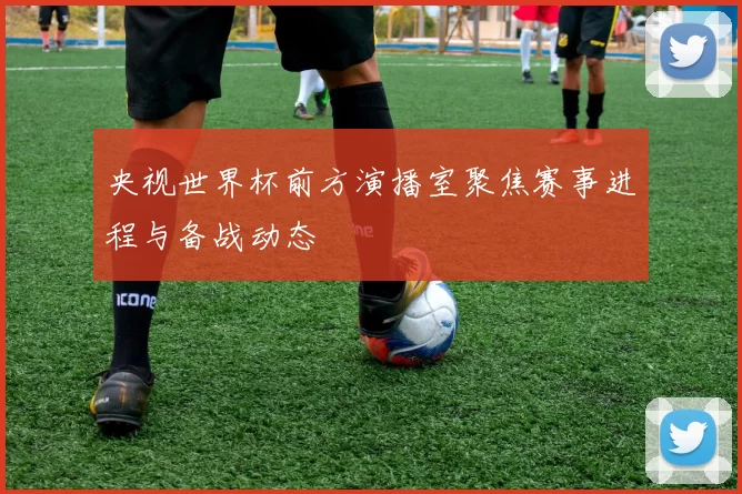 央视世界杯前方演播室聚焦赛事进程与备战动态