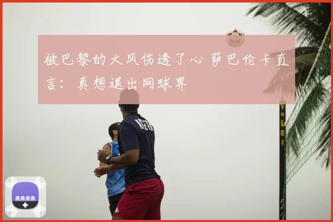 被巴黎的大风伤透了心 萨巴伦卡直言：真想退出网球界