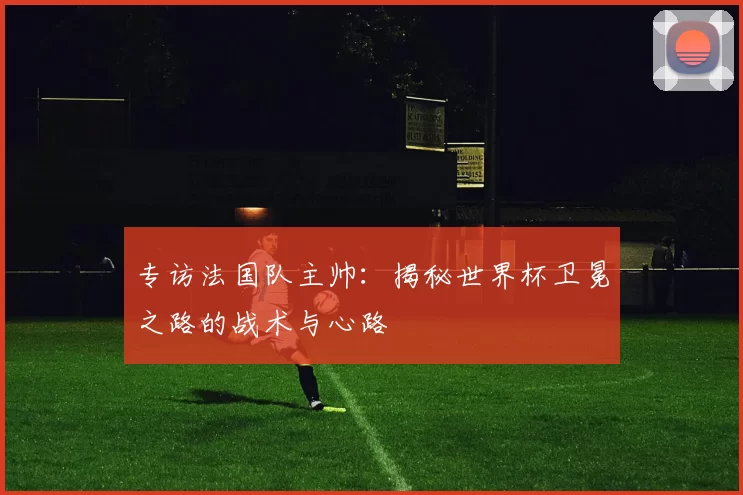 专访法国队主帅：揭秘世界杯卫冕之路的战术与心路