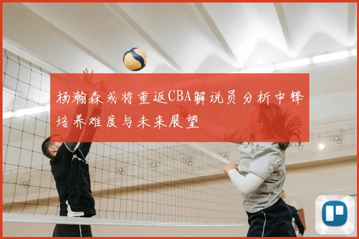 杨瀚森或将重返CBA解说员分析中锋培养难度与未来展望