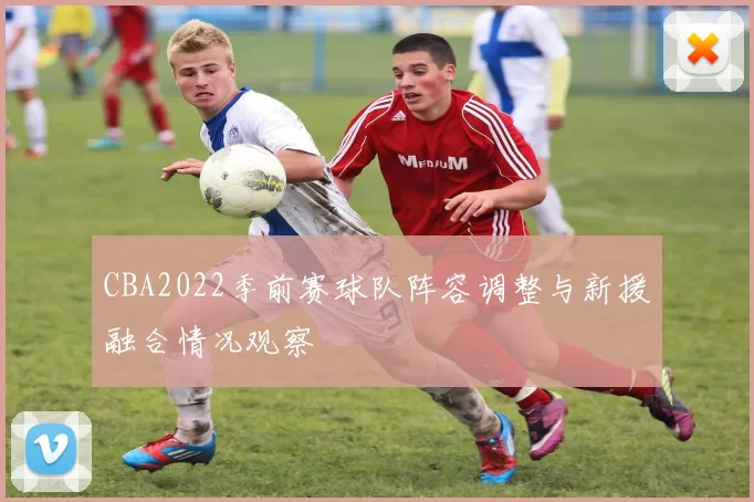 CBA2022季前赛球队阵容调整与新援融合情况观察