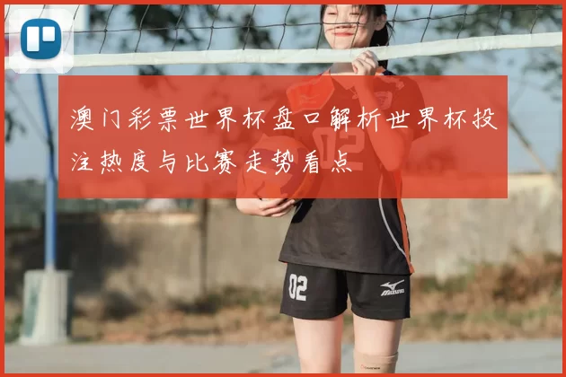 澳门彩票世界杯盘口解析世界杯投注热度与比赛走势看点