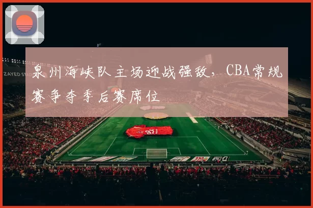泉州海峡队主场迎战强敌，CBA常规赛争夺季后赛席位