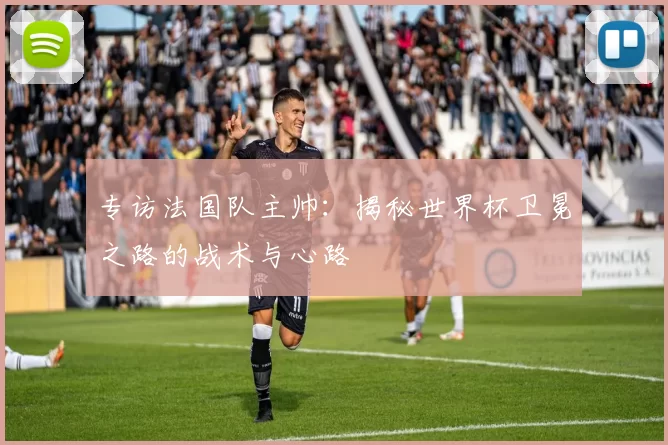 专访法国队主帅：揭秘世界杯卫冕之路的战术与心路