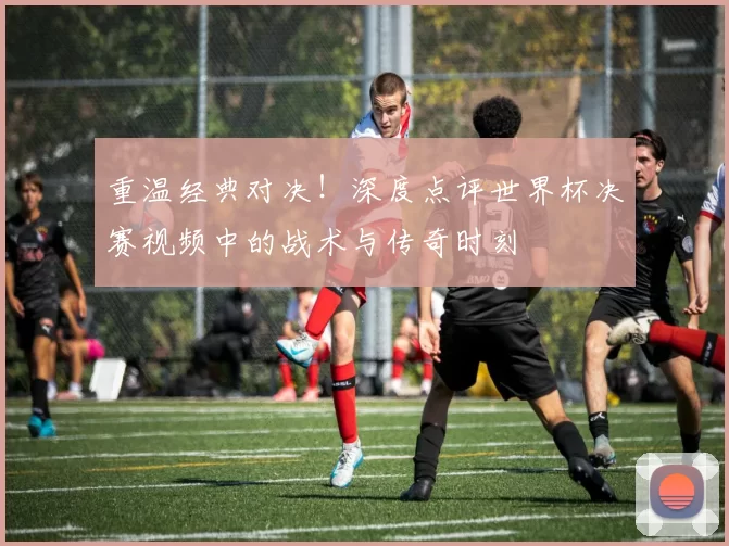 重温经典对决!深度点评世界杯决赛视频中的战术与传奇时刻