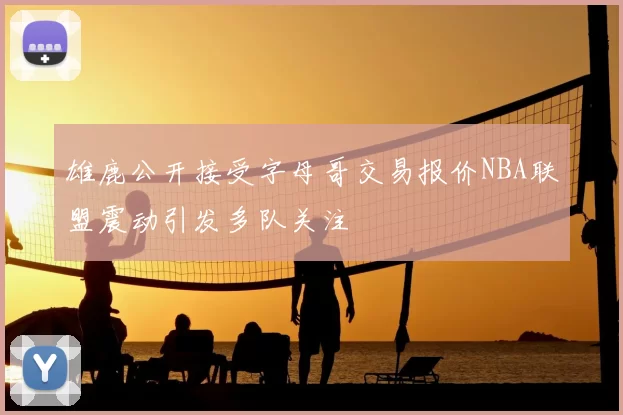 雄鹿公开接受字母哥交易报价NBA联盟震动引发多队关注