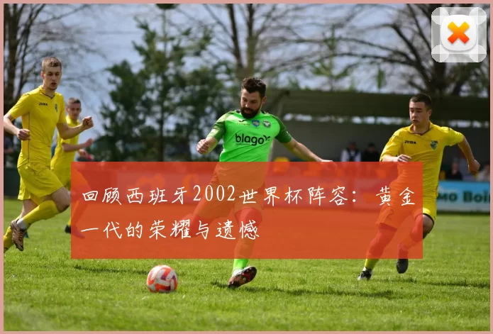 回顾西班牙2002世界杯阵容：黄金一代的荣耀与遗憾