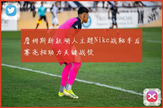 詹姆斯新款湖人主题Nike战靴季后赛亮相助力关键战役