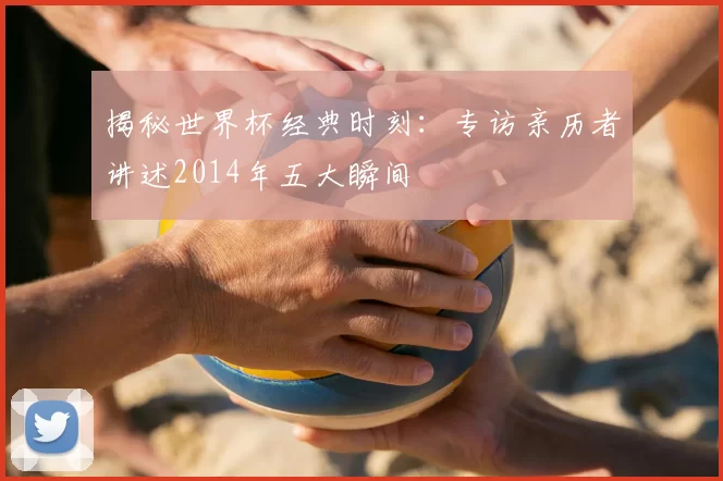 揭秘世界杯经典时刻：专访亲历者讲述2014年五大瞬间