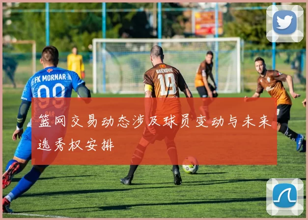 篮网交易动态涉及球员变动与未来选秀权安排