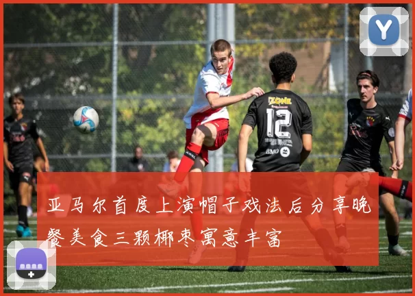亚马尔首度上演帽子戏法后分享晚餐美食三颗椰枣寓意丰富