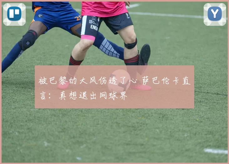 被巴黎的大风伤透了心 萨巴伦卡直言：真想退出网球界