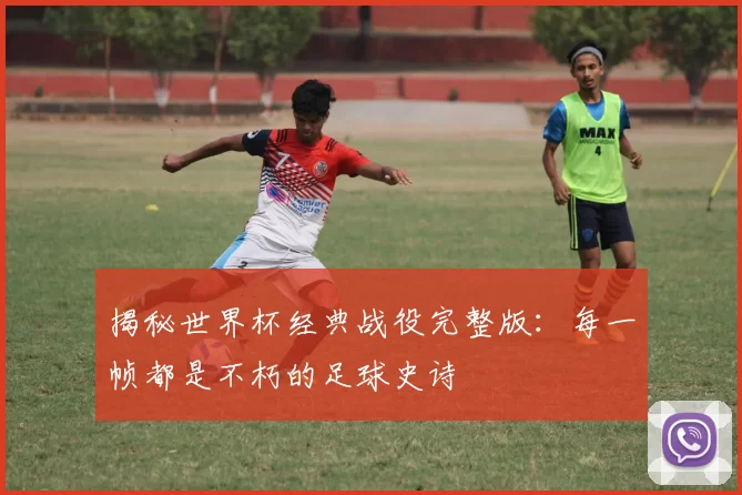 揭秘世界杯经典战役完整版：每一帧都是不朽的足球史诗